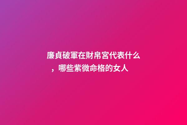 廉貞破軍在財帛宮代表什么，哪些紫微命格的女人